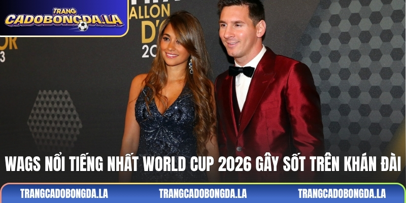 WAGs nổi tiếng nhất World Cup 2026 gây sốt trên khán đài